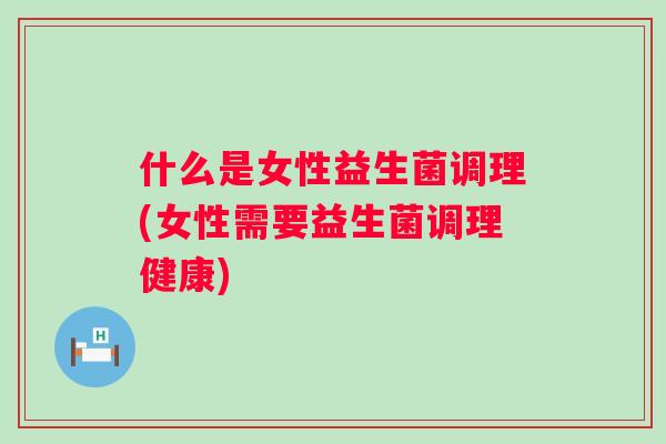 什么是女性益生菌调理(女性需要益生菌调理健康)