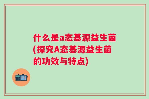 什么是a态基源益生菌(探究A态基源益生菌的功效与特点) 什么是a态基源益生菌(探究A态基源益生菌的功效与特点)