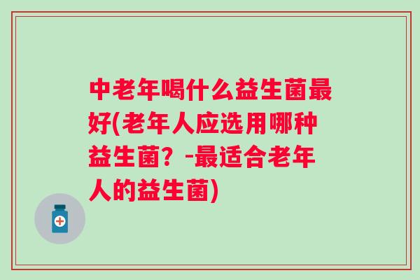 中老年喝什么益生菌好(老年人应选用哪种益生菌?-适合老年人的益生菌) 中老年喝什么益生菌好(老年人应选用哪种益生菌?-适合老年人的益生菌)