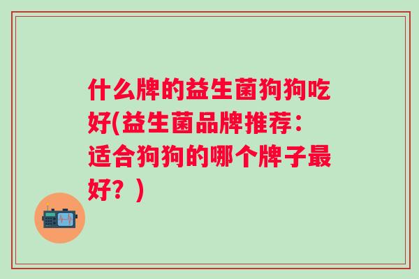 什么牌的益生菌狗狗吃好(益生菌品牌推荐:适合狗狗的哪个牌子好?) 什么牌的益生菌狗狗吃好(益生菌品牌推荐:适合狗狗的哪个牌子好?)