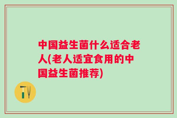 中国益生菌什么适合老人(老人适宜食用的中国益生菌推荐)
