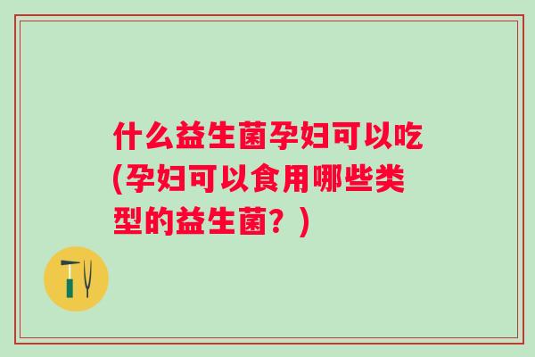什么益生菌孕妇可以吃(孕妇可以食用哪些类型的益生菌？)
