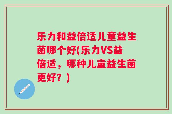 乐力和益倍适儿童益生菌哪个好(乐力VS益倍适,哪种儿童益生菌更好?) 乐力和益倍适儿童益生菌哪个好(乐力VS益倍适,哪种儿童益生菌更好?)