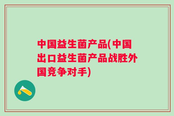中国益生菌产品(中国出口益生菌产品战胜外国竞争对手) 中国益生菌产品(中国出口益生菌产品战胜外国竞争对手)