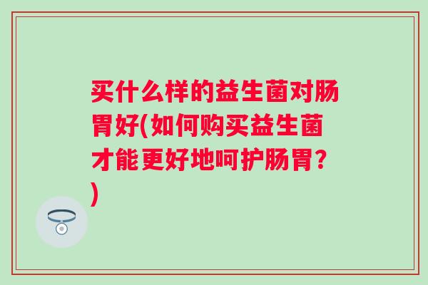 买什么样的益生菌对肠胃好(如何购买益生菌才能更好地呵护肠胃？)