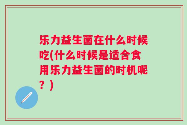 乐力益生菌在什么时候吃(什么时候是适合食用乐力益生菌的时机呢?) 乐力益生菌在什么时候吃(什么时候是适合食用乐力益生菌的时机呢?)