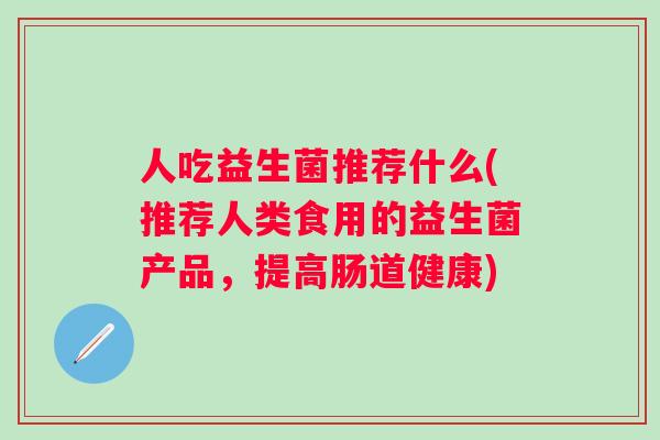 人吃益生菌推荐什么(推荐人类食用的益生菌产品,提高肠道健康) 人吃益生菌推荐什么(推荐人类食用的益生菌产品,提高肠道健康)