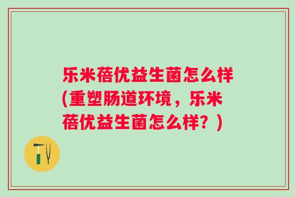乐米蓓优益生菌怎么样(重塑肠道环境，乐米蓓优益生菌怎么样？)
