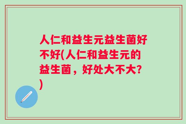 人仁和益生元益生菌好不好(人仁和益生元的益生菌,好处大不大?) 人仁和益生元益生菌好不好(人仁和益生元的益生菌,好处大不大?)