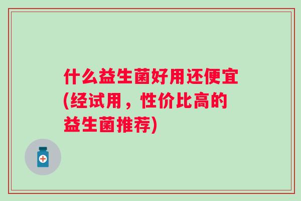 什么益生菌好用还便宜(经试用，性价比高的益生菌推荐)