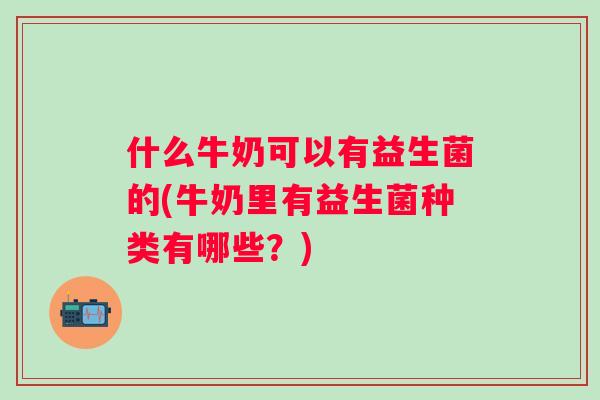 什么牛奶可以有益生菌的(牛奶里有益生菌种类有哪些?) 什么牛奶可以有益生菌的(牛奶里有益生菌种类有哪些?)