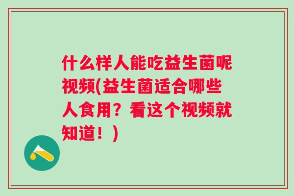 什么样人能吃益生菌呢视频(益生菌适合哪些人食用？看这个视频就知道！)