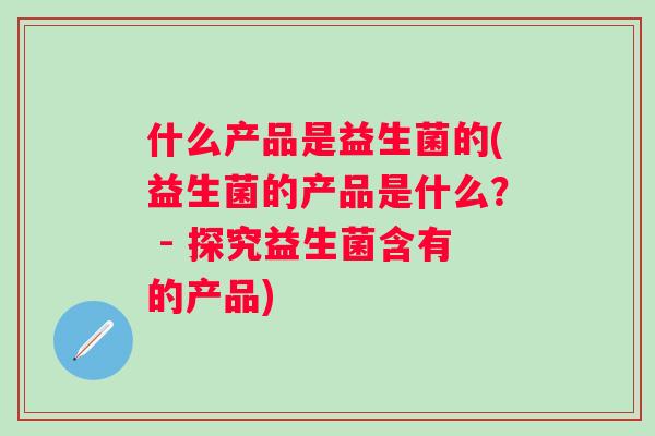 什么产品是益生菌的(益生菌的产品是什么? - 探究益生菌含有的产品) 什么产品是益生菌的(益生菌的产品是什么? - 探究益生菌含有的产品)