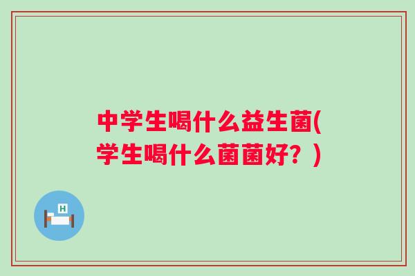中学生喝什么益生菌(学生喝什么菌菌好？)