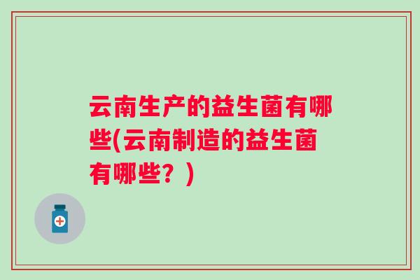 云南生产的益生菌有哪些(云南制造的益生菌有哪些？)