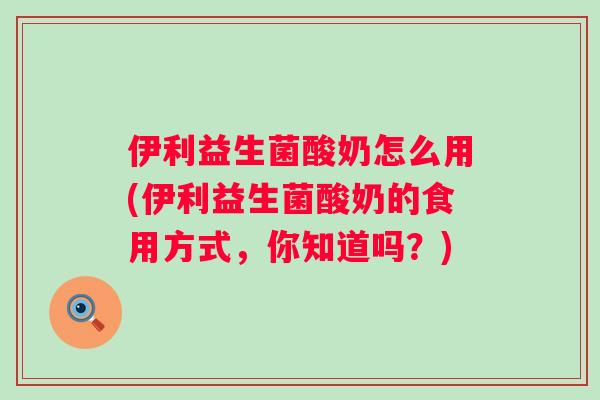 伊利益生菌酸奶怎么用(伊利益生菌酸奶的食用方式,你知道吗?) 伊利益生菌酸奶怎么用(伊利益生菌酸奶的食用方式,你知道吗?)