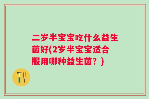 二岁半宝宝吃什么益生菌好(2岁半宝宝适合服用哪种益生菌?) 二岁半宝宝吃什么益生菌好(2岁半宝宝适合服用哪种益生菌?)
