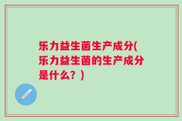 乐力益生菌生产成分(乐力益生菌的生产成分是什么?) 乐力益生菌生产成分(乐力益生菌的生产成分是什么?)