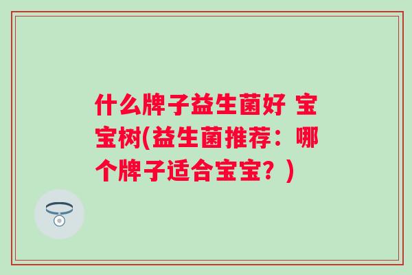 什么牌子益生菌好 宝宝树(益生菌推荐:哪个牌子适合宝宝?) 什么牌子益生菌好 宝宝树(益生菌推荐:哪个牌子适合宝宝?)