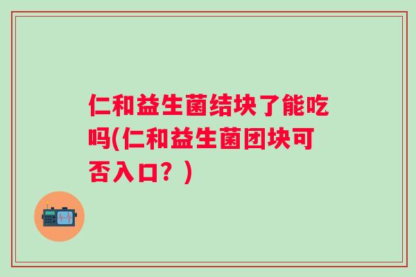 仁和益生菌结块了能吃吗(仁和益生菌团块可否入口?) 仁和益生菌结块了能吃吗(仁和益生菌团块可否入口?)