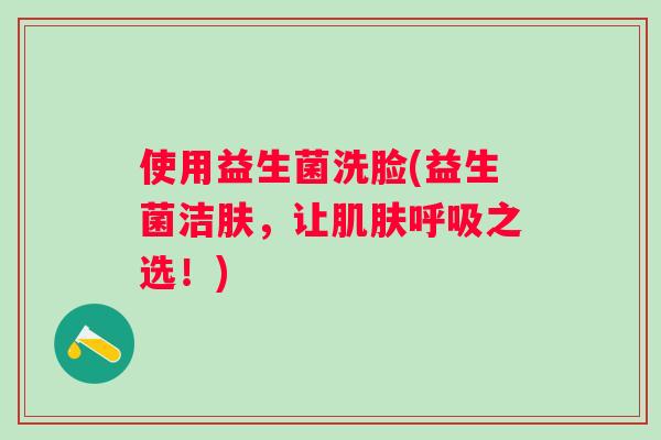 使用益生菌洗脸(益生菌洁肤,让之选!) 使用益生菌洗脸(益生菌洁肤,让之选!)