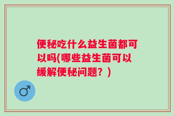 吃什么益生菌都可以吗(哪些益生菌可以缓解问题?) 吃什么益生菌都可以吗(哪些益生菌可以缓解问题?)
