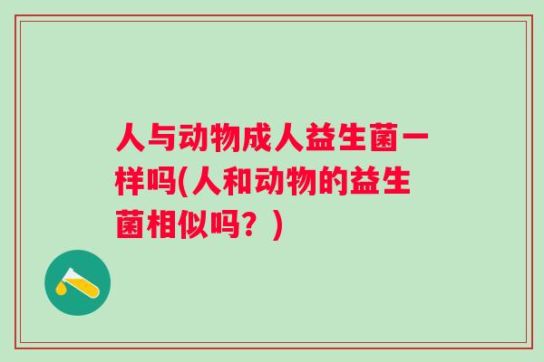 人与动物成人益生菌一样吗(人和动物的益生菌相似吗?) 人与动物成人益生菌一样吗(人和动物的益生菌相似吗?)