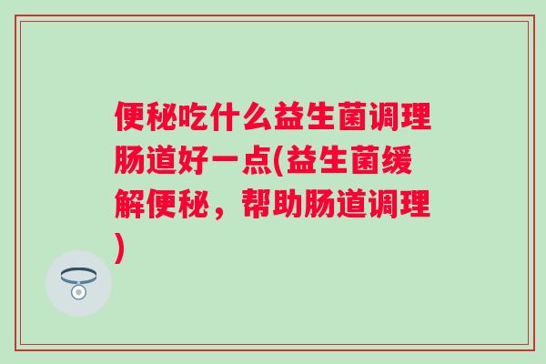 吃什么益生菌调理肠道好一点(益生菌缓解,帮助肠道调理) 吃什么益生菌调理肠道好一点(益生菌缓解,帮助肠道调理)