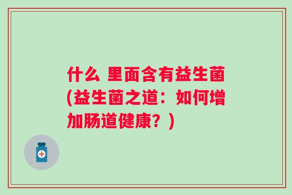 什么 里面含有益生菌(益生菌之道:如何增加肠道健康?) 什么 里面含有益生菌(益生菌之道:如何增加肠道健康?)