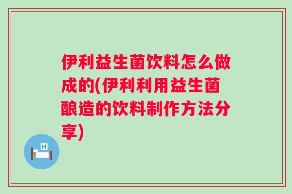 伊利益生菌饮料怎么做成的(伊利利用益生菌酿造的饮料制作方法分享)
