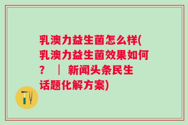 乳澳力益生菌怎么样(乳澳力益生菌效果如何？ │ 新闻头条民生话题化解方案)