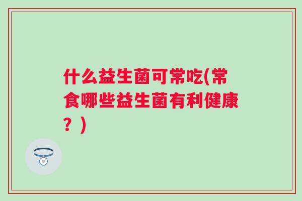 什么益生菌可常吃(常食哪些益生菌有利健康?) 什么益生菌可常吃(常食哪些益生菌有利健康?)