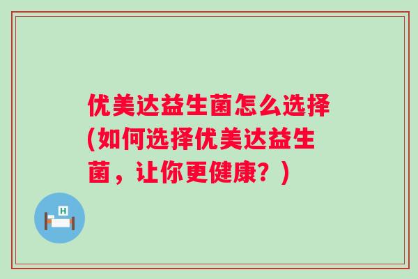 优美达益生菌怎么选择(如何选择优美达益生菌,让你更健康?) 优美达益生菌怎么选择(如何选择优美达益生菌,让你更健康?)