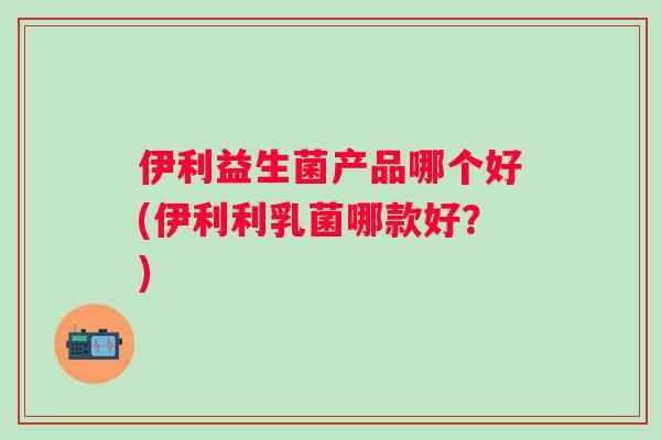 伊利益生菌产品哪个好(伊利利乳菌哪款好?) 伊利益生菌产品哪个好(伊利利乳菌哪款好?)
