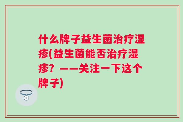 什么牌子益生菌(益生菌能否?——关注一下这个牌子) 什么牌子益生菌(益生菌能否?——关注一下这个牌子)