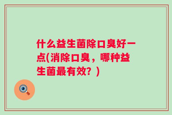 什么益生菌除好一点(消除,哪种益生菌有效?) 什么益生菌除好一点(消除,哪种益生菌有效?)
