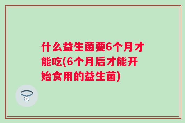 什么益生菌要6个月才能吃(6个月后才能开始食用的益生菌)