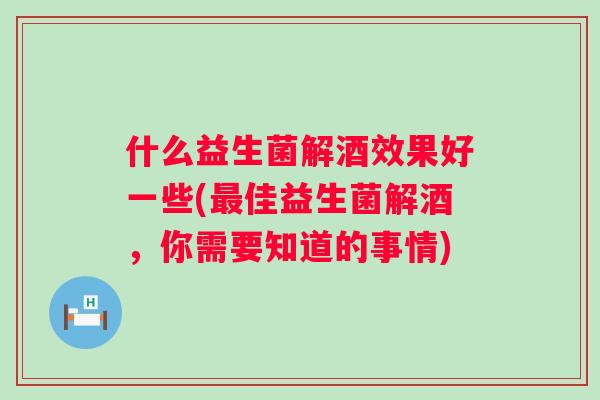 什么益生菌解酒效果好一些(佳益生菌解酒,你需要知道的事情) 什么益生菌解酒效果好一些(佳益生菌解酒,你需要知道的事情)