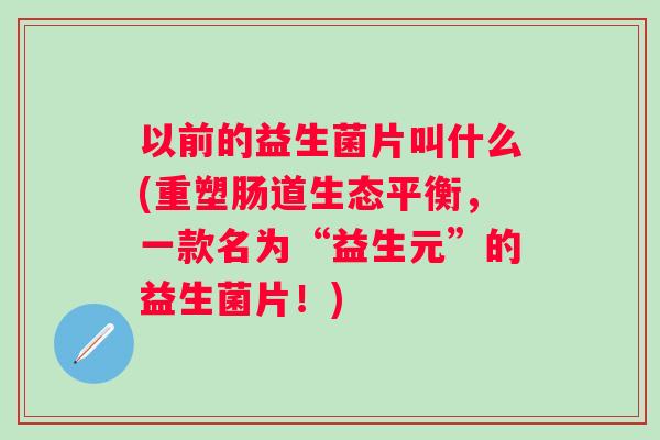 以前的益生菌片叫什么(重塑肠道生态平衡,一款名为“益生元”的益生菌片!) 以前的益生菌片叫什么(重塑肠道生态平衡,一款名为“益生元”的益生菌片!)