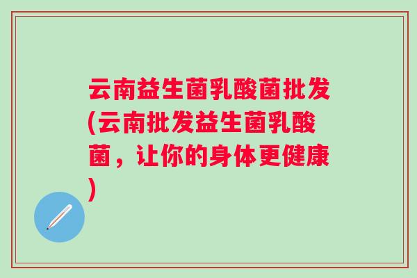 云南益生菌乳酸菌批发(云南批发益生菌乳酸菌，让你的身体更健康)