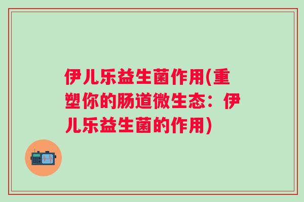 伊儿乐益生菌作用(重塑你的肠道微生态：伊儿乐益生菌的作用)
