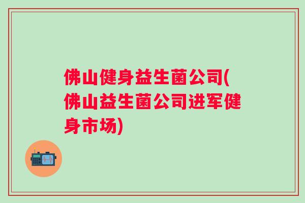 佛山健身益生菌公司(佛山益生菌公司进军健身市场) 佛山健身益生菌公司(佛山益生菌公司进军健身市场)