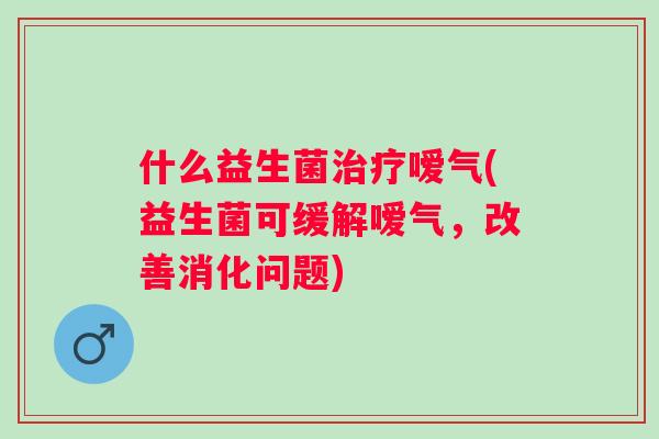 什么益生菌嗳气(益生菌可缓解嗳气,改善消化问题) 什么益生菌嗳气(益生菌可缓解嗳气,改善消化问题)