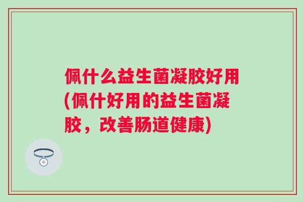 佩什么益生菌凝胶好用(佩什好用的益生菌凝胶，改善肠道健康)
