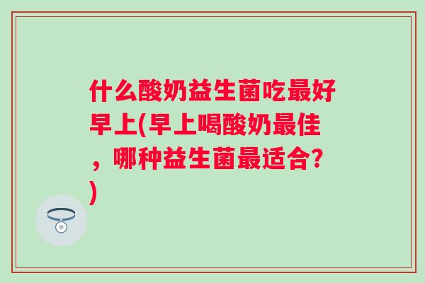 什么酸奶益生菌吃好早上(早上喝酸奶佳,哪种益生菌适合?) 什么酸奶益生菌吃好早上(早上喝酸奶佳,哪种益生菌适合?)