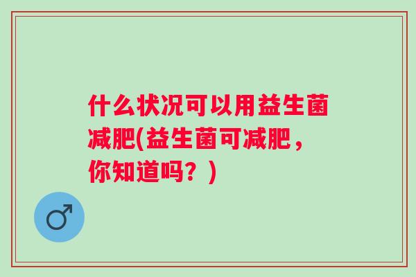 什么状况可以用益生菌(益生菌可，你知道吗？)