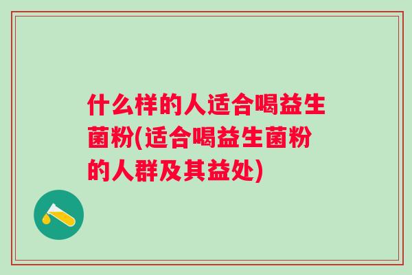 什么样的人适合喝益生菌粉(适合喝益生菌粉的人群及其益处) 什么样的人适合喝益生菌粉(适合喝益生菌粉的人群及其益处)