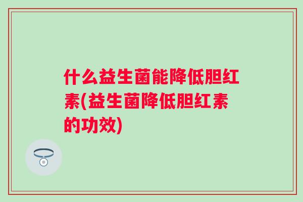 什么益生菌能降低胆红素(益生菌降低胆红素的功效) 什么益生菌能降低胆红素(益生菌降低胆红素的功效)