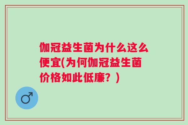 伽冠益生菌为什么这么便宜(为何伽冠益生菌价格如此低廉?) 伽冠益生菌为什么这么便宜(为何伽冠益生菌价格如此低廉?)