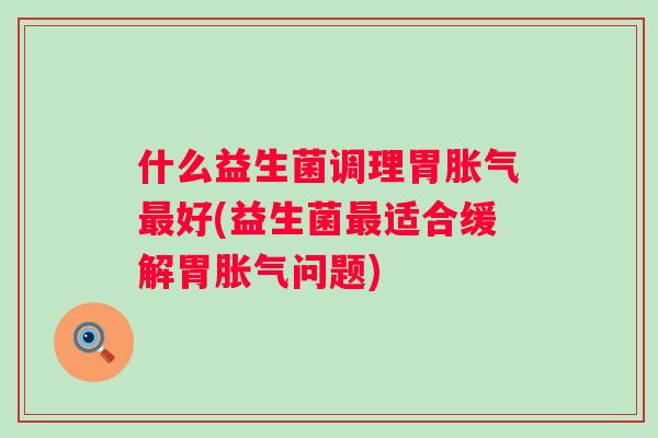 什么益生菌调理胃好(益生菌适合缓解胃问题) 什么益生菌调理胃好(益生菌适合缓解胃问题)